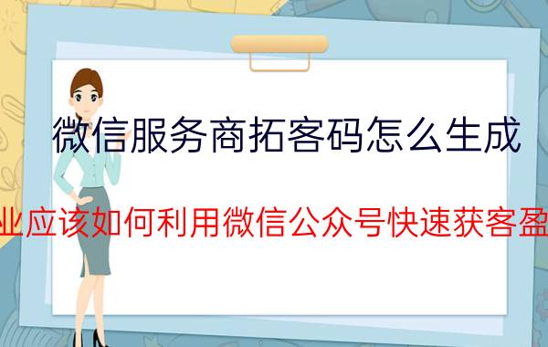 微信服务商拓客码怎么生成 企业应该如何利用微信公众号快速获客盈利？